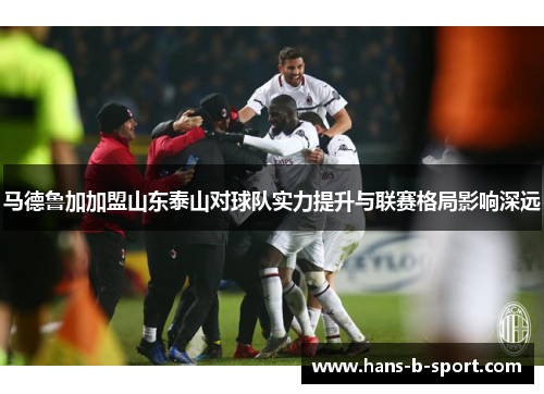 马德鲁加加盟山东泰山对球队实力提升与联赛格局影响深远