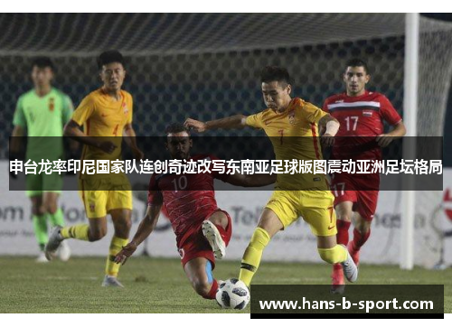 申台龙率印尼国家队连创奇迹改写东南亚足球版图震动亚洲足坛格局 申台龙率印尼国家队连创奇迹改写东南亚足球版图震动亚洲足坛格局