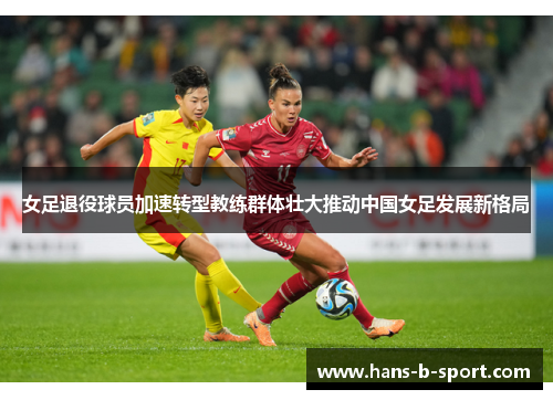 女足退役球员加速转型教练群体壮大推动中国女足发展新格局