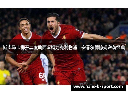 斯卡马卡梅开二度助西汉姆力克利物浦，安菲尔德惊现逆袭经典