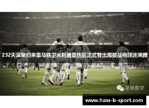 232天涅槃归来皇马铁卫米利唐重伤后正式复出再披战袍球迷沸腾 232天涅槃归来皇马铁卫米利唐重伤后正式复出再披战袍球迷沸腾